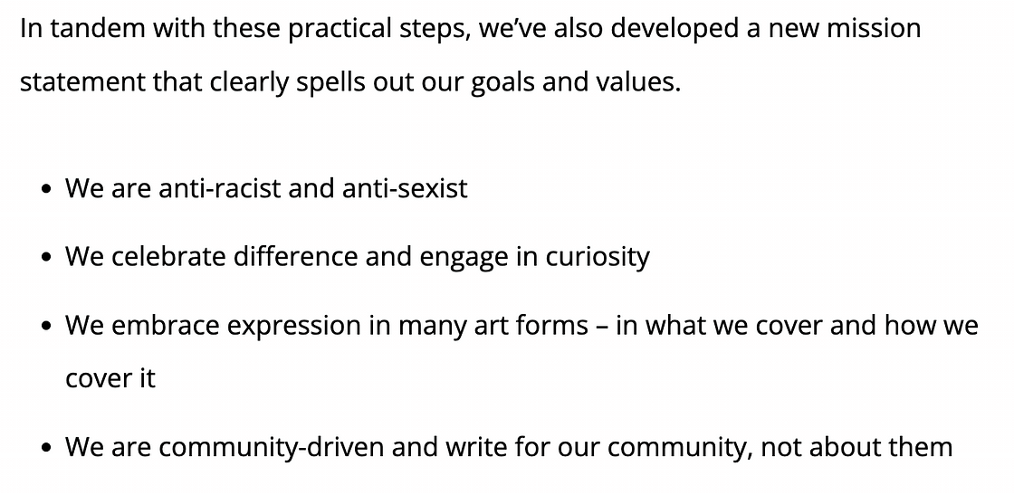 In tandem with these practical steps, we’ve also developed a new mission statement that clearly spells out our goals and values. We are anti-racist and anti-sexist. We celebrate difference in engage in curiosity. We embrace expression in many art forms — in what we cover and how we cover it. We are community-driven and write for our community, not about them.