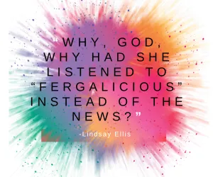 “Why, God, why had she listened to “Fergalicious” instead of the news?” Lindsay Ellis