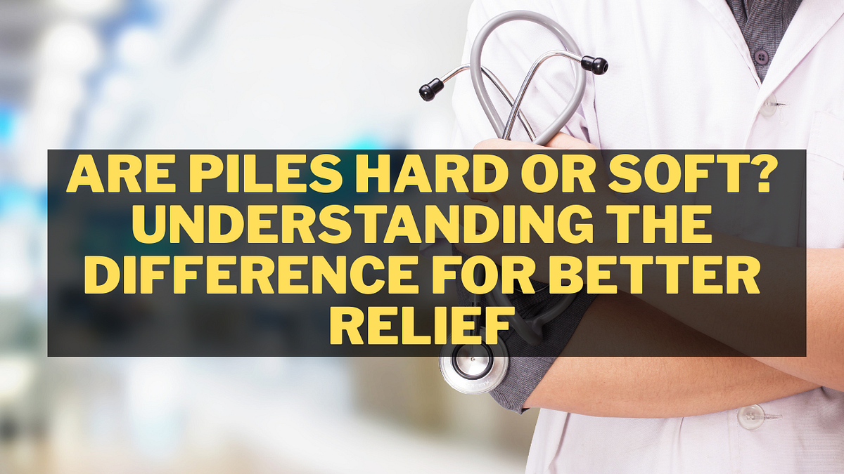 Are Piles Hard or Soft? Understanding the Difference for Better Relief