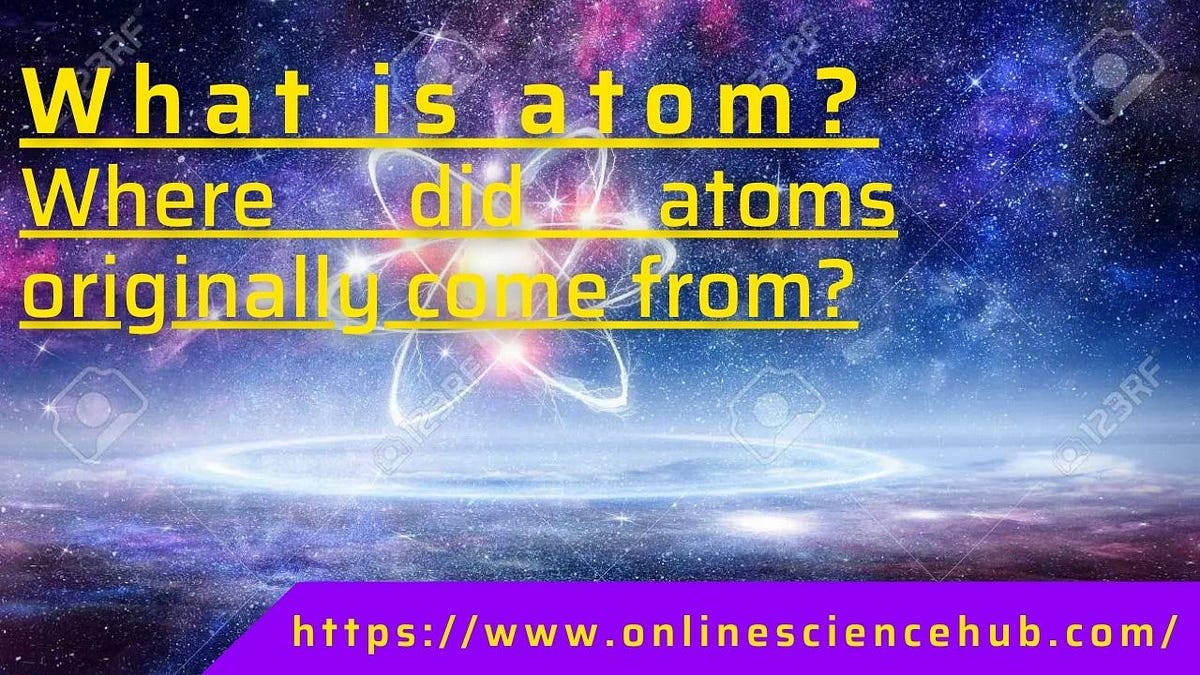 What is atom? Where did atoms originally come from and how and when were they formed? by Ali