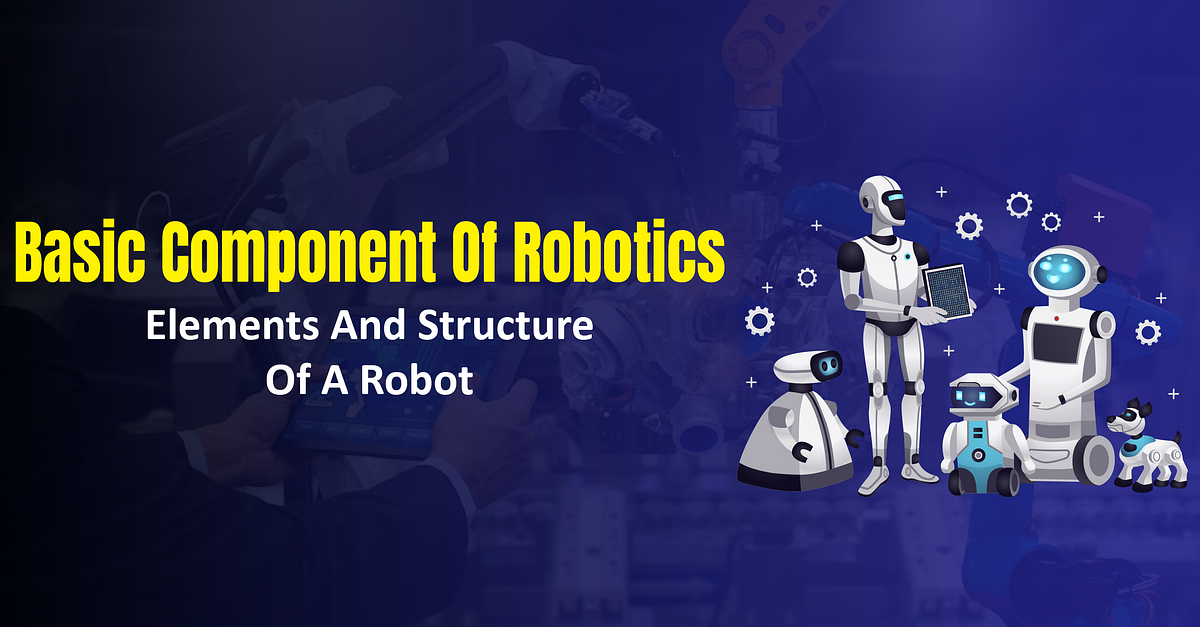 Basic Component of Robotics | Elements and Structure of a Robot | by ...