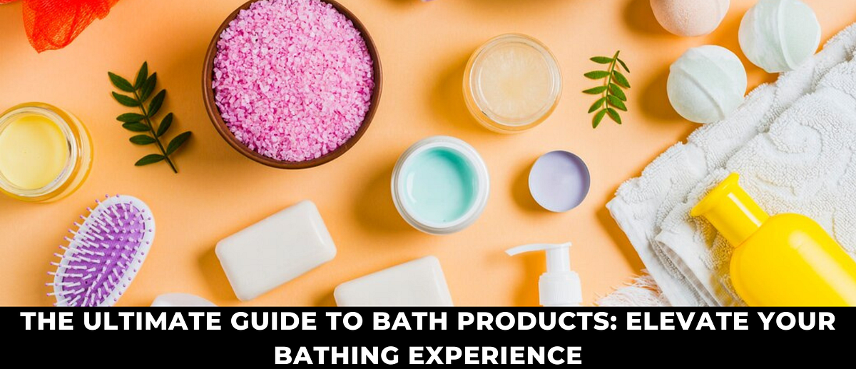 THE ULTIMATE GUIDE TO BATH PRODUCTS: ELEVATE YOUR BATHING EXPERIENCE ...