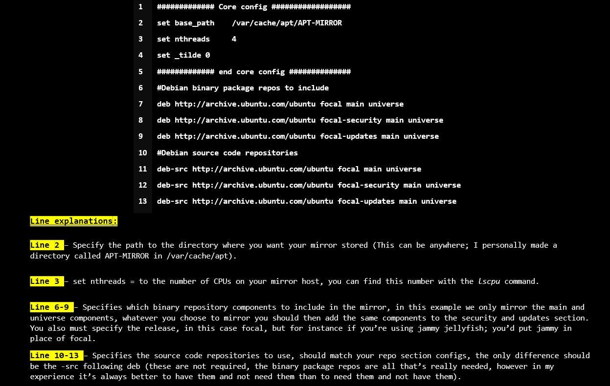 Line 2 — Specify the path to the directory where you want your mirror stored Line 3 — set nthreads = to the number of CPUs on your mirror host, you can find this number with the lscpu command. Line 6–9 — Specifies which binary repository components to include in the mirror, in this example we only mirror the main and universe components, You also must specify the release, in this case focal, Line 10–13 — Specifies the source code repositories to use, should match your repo section configs