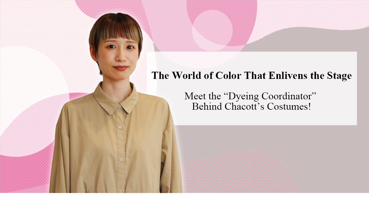The World of Color That Enlivens the Stage: Meet the “Dyeing Coordinator” Behind Chacott’s Costumes!