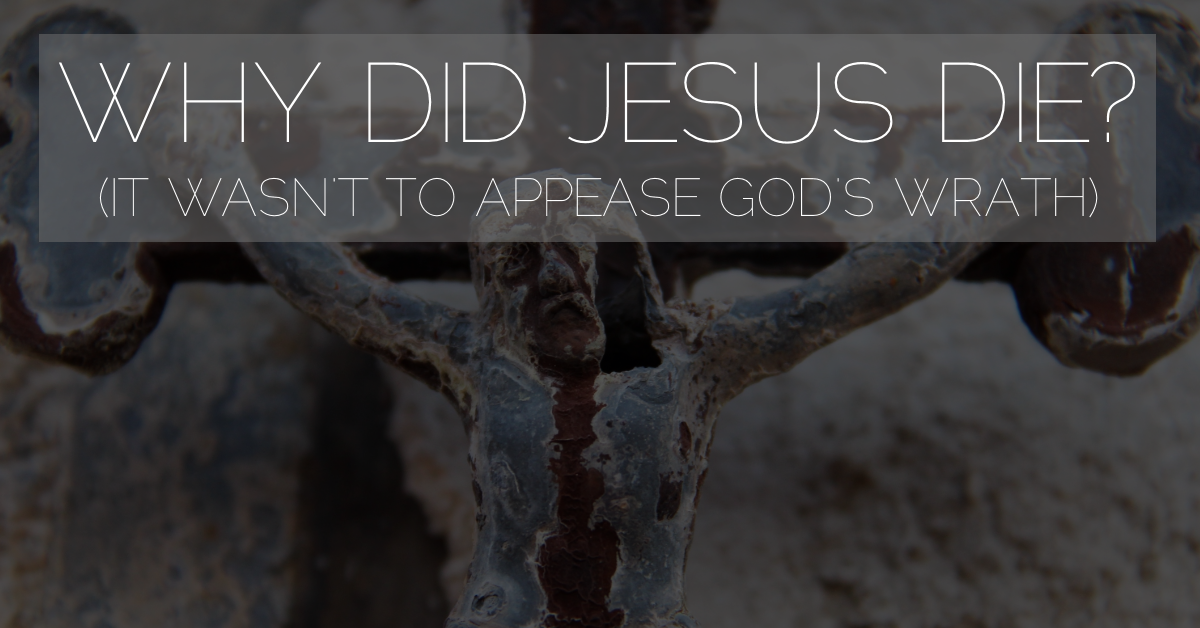 Why Did Jesus Die? (It Wasn’t To Appease God’s Wrath)