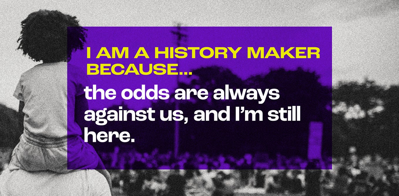 Black and white photo of a child on their parent’s shoulders, standing in a crowd. A purple transparent rectangle lays over the photo. Text in the purple area reads: “I am a history maker because the odds are always against us, and I’m still here.”