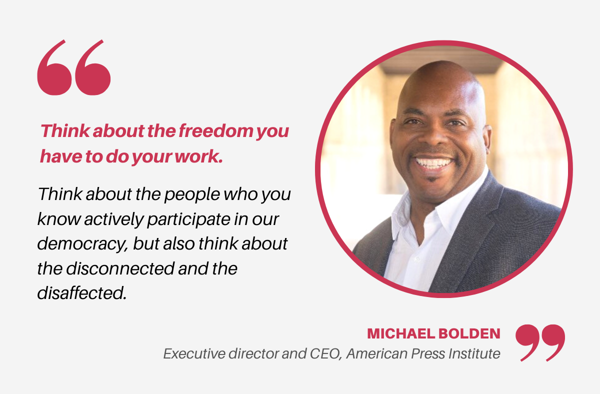 A quote card with a headshot of a Black man smiling at the camera, with text that reads, “Think about the freedom you have to do your work. Think about the people who you know actively participate in our democracy, but also think about the disconnected and the disaffected. — Michael Bolden, Executive director and CEO, American Press Institute”.