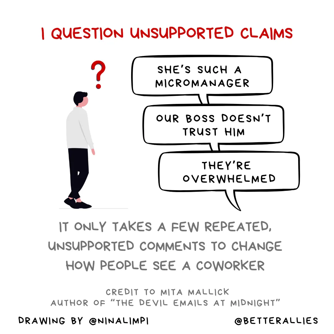 Image with the message I question unsupported claims. It only takes a few repeated comments to change how people see a coworker. There’s a drawing of a person with a large question mark nearby, looking at comment bubbles saying She’s such a micromanager, our boss doesn’t trust him, and they’re overwhelmed. Credit is given to Mita Mallick, author of “The Devil Emails at Midnight.” Along the bottom of the graphic is the @BetterAllies handle and credit to @ninalimpi for the drawing.