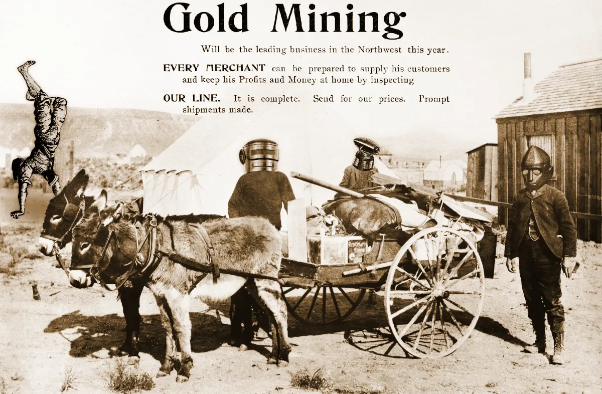 Three gold rush miners standing around a mule wagon piled high with mining supplies. They are surmounted by a Gold Rush-era advertisement reading ‘GOLD MINING will be the leading business in the Northwest this year/EVERY MERCHANT can be prepared to supply his customers and keep his Profits and Money at home by inspecting/OUR LINE. It is complete. Send for our prices. Prompt shipments made.’ The three miners’ heads have been replaced with the heads of robots ganked from old pulp sf magazines. In