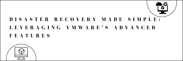 Disaster Recovery Made Simple: Leveraging VMware’s Advanced Features