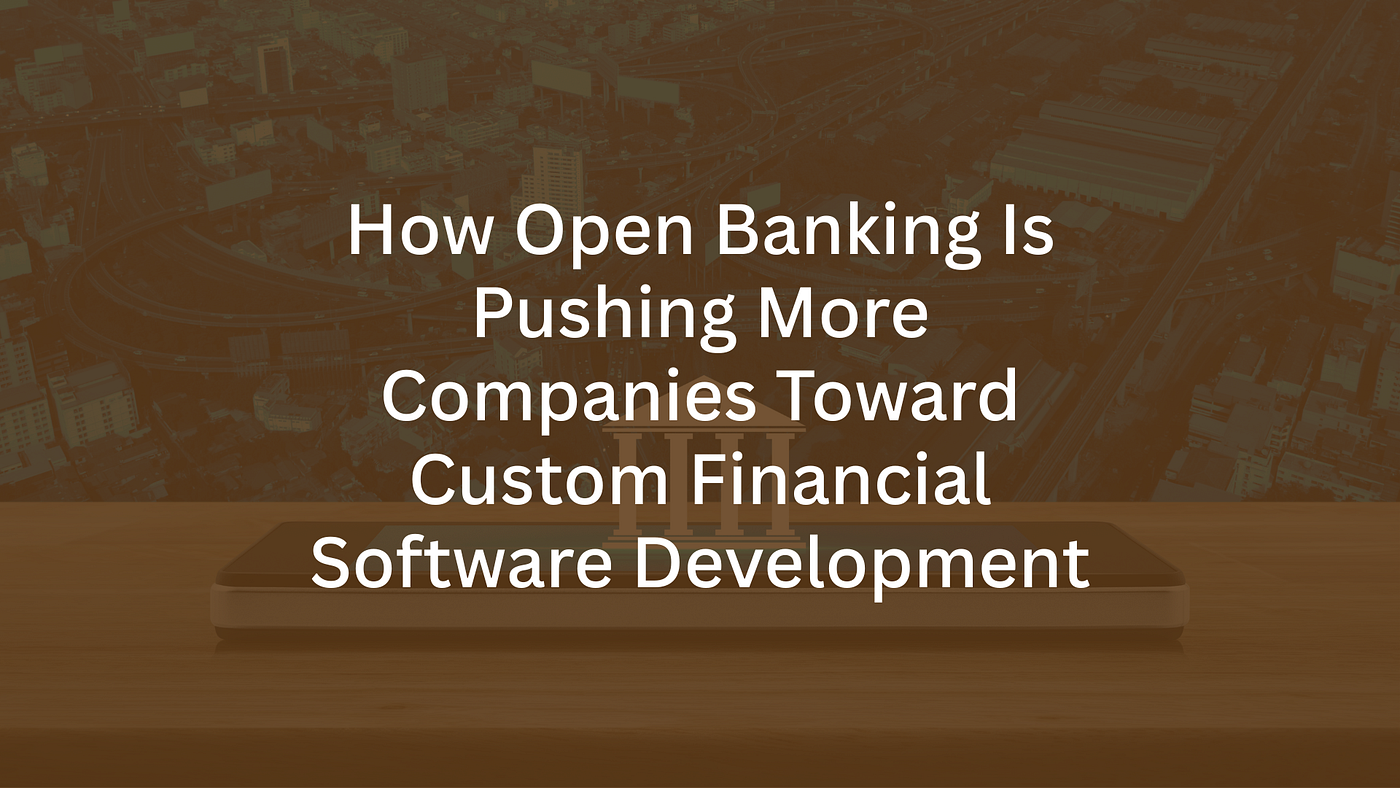How Open Banking Is Pushing More Companies Toward Custom Financial Software Development