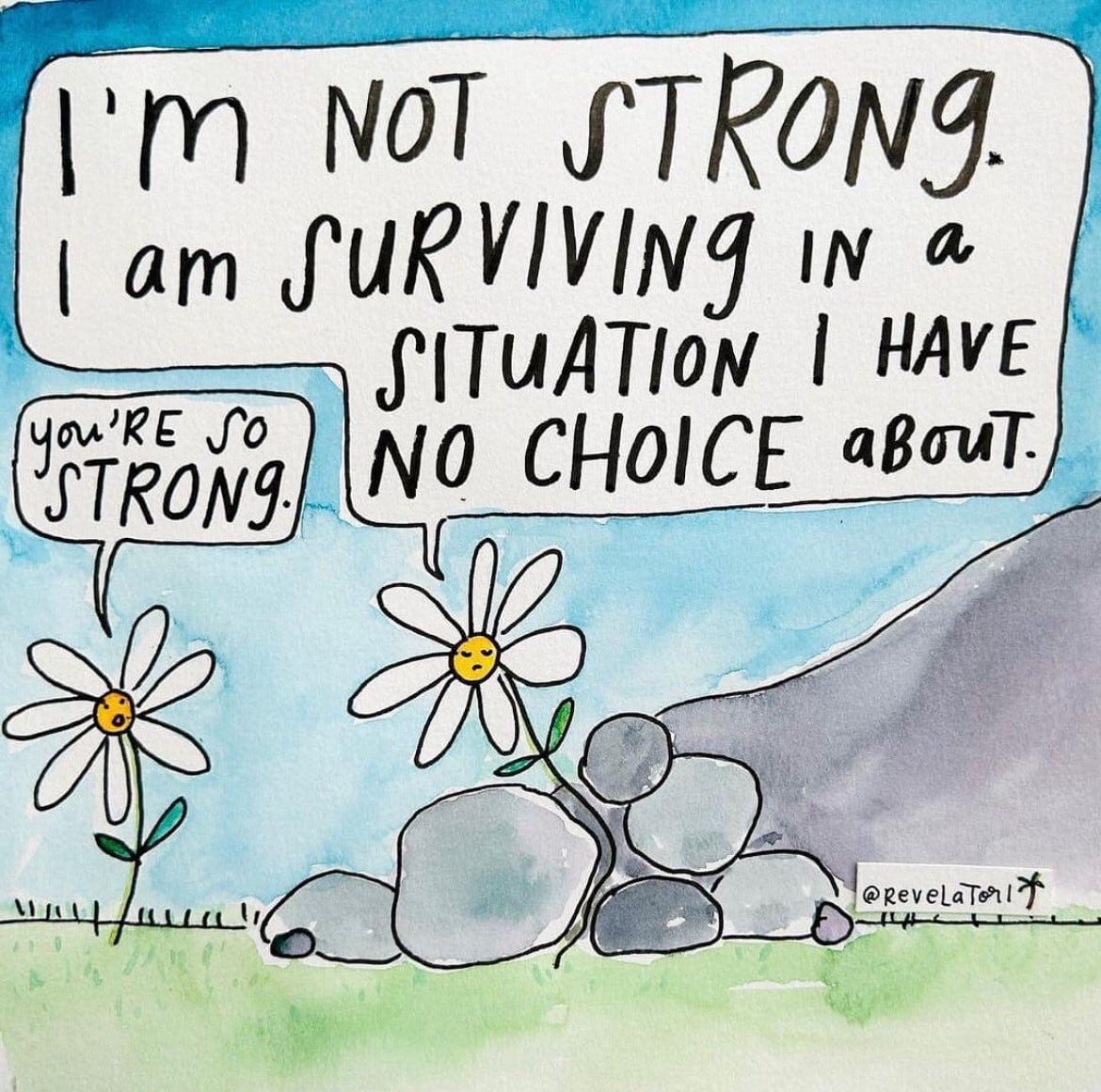 Cartoon by @revelatori, an artist/author from Los Angeles. The cartoon is of two daisies. The Daisy on the left is normal and healthy, the one on the right is growing, though partially crushed due to a landslide of rocks around it. The Daisy on the left says “ You’re so strong” to which the other Daisy responds “I’m not strong. I am surviving in a situation I have no choice about.”