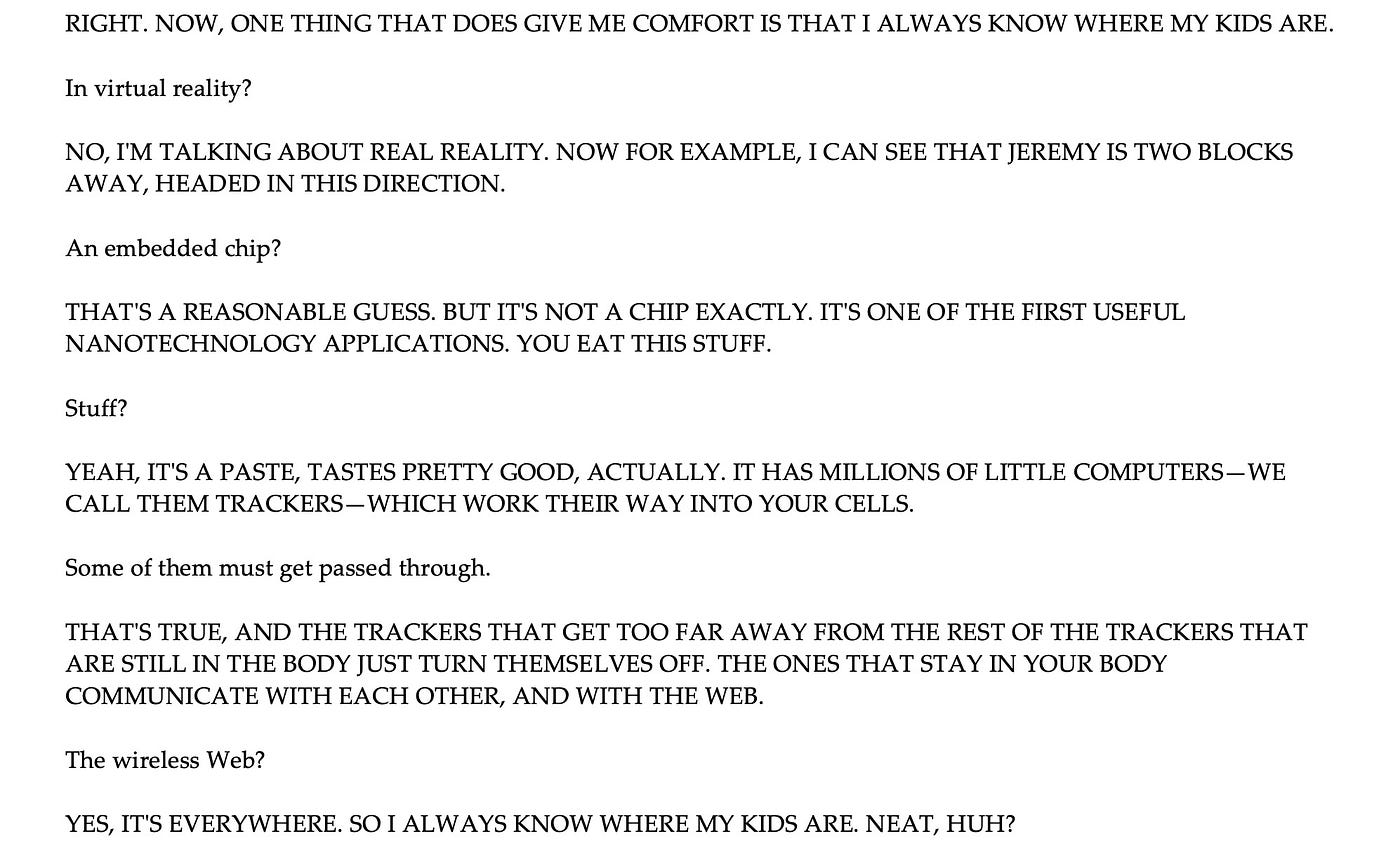 Future Person: RIGHT. NOW, ONE THING THAT DOES GIVE ME COMFORT IS THAT I ALWAYS KNOW WHERE MY KIDS ARE. Past Kurzweil: In virtual reality? NO, IʹM TALKING ABOUT REAL REALITY. NOW FOR EXAMPLE, I CAN SEE THAT JEREMY IS TWO BLOCKS AWAY, HEADED IN THIS DIRECTION. An embedded chip? THATʹS A REASONABLE GUESS. BUT ITʹS NOT A CHIP EXACTLY. ITʹS ONE OF THE FIRST USEFUL NANOTECHNOLOGY APPLICATIONS. YOU EAT THIS STUFF. Stuff? YEAH, ITʹS A PASTE, TASTES PRETTY GOOD, ACTUALLY. IT HAS MILLIONS OF LITTLE COMPU