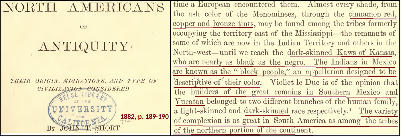 Black indigeneity in the Americas was widely-acknowledged in academia and scholarship until the turn of the twentieth century. “…cinnamon red, copper and bronze tints, may be found among the tribes formerly occupying the territory east of the Mississippi — the remnants of some of which are now in the Indian Territory and others in the North-west — until we reach the dark-skinned Kaws of Kansas, who are nearly as black as the negro. The Indians in Mexico are known as the “black people,” an appelation designed to be descriptive of their color. Viollet le Duc is of the opinion that the builders of the great remains in Southern Mexico and Yucatan belonged to two different branches of the human family, a light-skinned and dark-skinned race respectively. The variety of complexion is as great in South America as among the tribesof the northern portion of the continent.” Short, John T. The North Americans of Antiquity: Their Origin, Migrations, and Type of Civilization Considered. New York: Harper & Brothers, 1879. InternetArchive.org