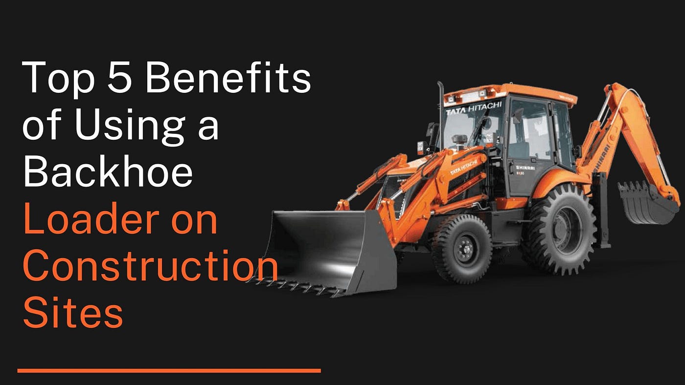 Top 5 Benefits of Using a Backhoe Loader on Construction Sites