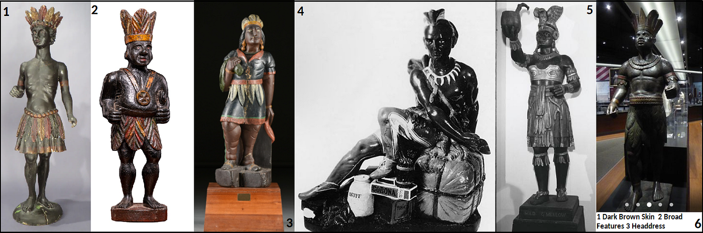 Cigar Store Indians with dark brown skin, broad features, and headdress. See also, Artists in Wood: American Carvers of Cigar-Store Indians, Show Figures, and Circus Wagons,” by Frederick Fried, Publisher Clarkson N. Potter, New York, 1970. 1) “Cigar Store Indian c.1790" and “… manufactured for tobacco companies in Scotland as a display item for their products. This particular form is commonly referred to as the “Virginia” or “Black Boy” style…” 19th Century, Wood, Dutch School, Unknown artist. “…carved “Virginie men,” as Europeans called native Americans, were used for advertising the sale of tobacco, an American crop.” Caption and Image from 1stdibs.com. 2) “19th C Oakwood Counter Top Cigar Store Indian Statue, Netherlands.” Caption and image from 1stdibs.com. 3) “An American painted and carved wood cigar store Indian, probably Maryland or Delaware, late 19th Century.” Caption and image from SimpsonGalleries.com. 4) “Pewter Indian.” Caption from Penn Museum. 5) “Cigar Store Indian.” Image and caption from National Museum of American History. 6) “Cigar Store Indian.” Virginia Museum of History & Culture, Richmond. Image and caption from TripAdvisor.