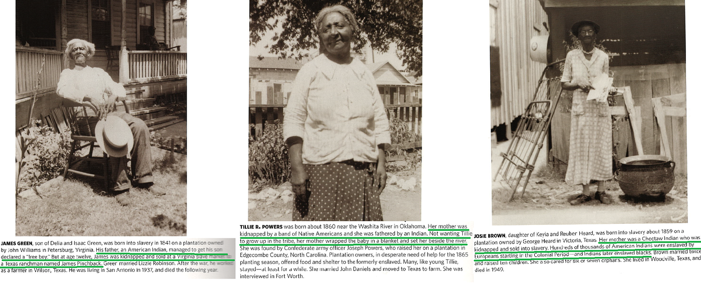 Formerly-enslaved Indians. LEFT: James Green. “His father, an American Indian, managed to get his son declared a “free boy.” But at age twelve, James was kidnapped and sold at a Virginia slave market to a Texas ranchman named James Pinchback.” CENTER: Tillie R. Powers. “Her mother was kidnapped by a band of Native Americans and she was fathered by an Indian. Not wanting Tillie to grow up in the tribe, her mother wrapped the baby in a blanket and set her beside the river. She was found by Confederate army officer, Joseph Powers, who raised her on a plantation in Edgecombe County, NC. “ RIGHT: Josie Brown lived in Woodvile, Texas (1859-unkown). “Her mother was a Choctaw Indian who was kidnapped and sold into slavery. Hundreds of thousands of American Indians were enslaved by Europeans starting in the Colonial Period — and Indians later enslaved [B]lacks.” Captions and photos from Cahan, Richard, and Michael Williams. 2020. River of Blood: American Slavery from the People Who Lived It. Chicago: CityFiles Press.