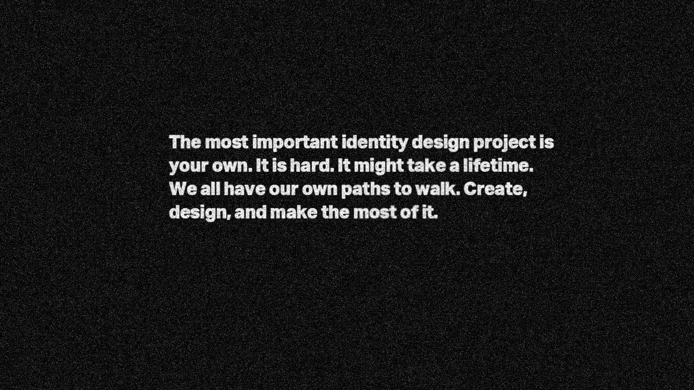 The most important identity design project is your own. It is hard. It might take a lifetime. We all have our paths to walk. Create, design, and make the most of it.