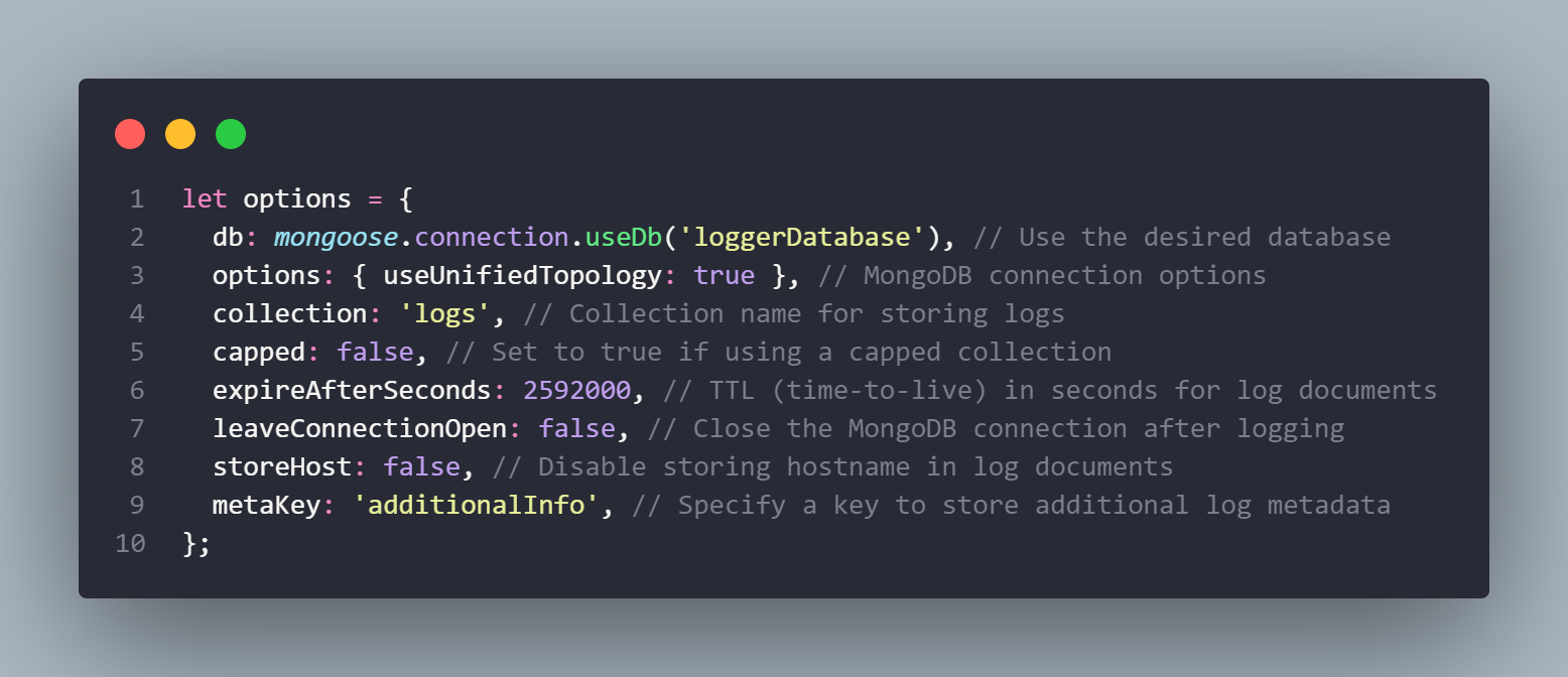 let options = {
 db: mongoose.connection.useDb(‘loggerDatabase’), // Use the desired database
 options: { useUnifiedTopology: true }, // MongoDB connection options
 collection: ‘logs’, // Collection name for storing logs
 capped: false, // Set to true if using a capped collection
 expireAfterSeconds: 2592000, // TTL (time-to-live) in seconds for log documents
 leaveConnectionOpen: false, // Close the MongoDB connection after logging
 storeHost: false, // Disable storing hostname in