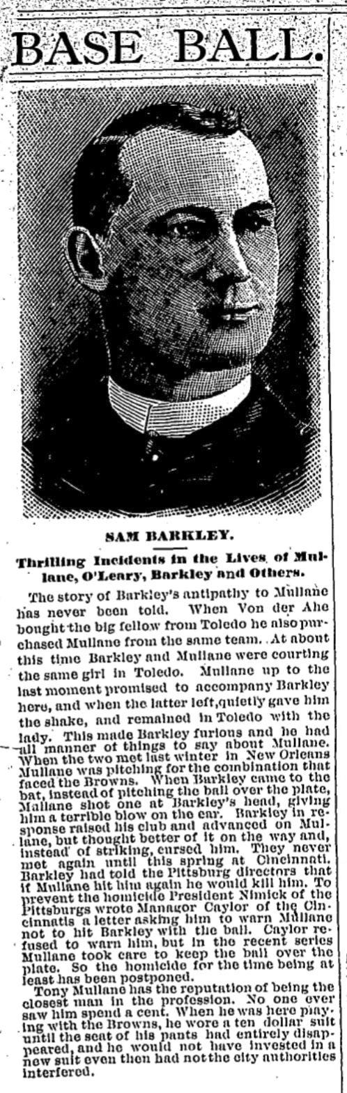 Mullane and Sam Barkley feuded over a Toledo woman late in 1884. Later, Mullane beaned Barkley as promised, in New Orleans, December 20, 1885. Barkley winged the bat at Mullane, per the New Orleans Times Picayune. No one was hurt or ejected. (The Sporting News, May 10, 1886, page 5.)