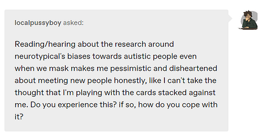 Reading/hearing about the research around neurotypical???s biases towards autistic people even when we mask makes me pessimistic and disheartened about meeting new people honestly, like I can???t take the thought that I???m playing with the cards stacked against me. Do you experience this? if so, how do you cope with it?
