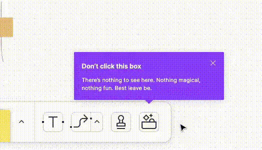 An animated GIF showing the fun copy and micro-interaction in FigJam (the interaction was captured in 2022). A coach mark appears on top of the last FigJam toolbar item, which looks like a box full of magical things. The label of the coach mark says, “Don’t click this box — There is nothing to see here, there is nothing magical, nothing fun. Best leave be.” When the mouse hovers on that toolbar item, the “magical box” icon gets highlighted with colorful objects popping out.