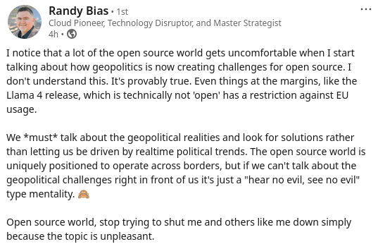 Screenshot of Randy Bias post on LinkedIn “I notice that a lot of the open source world gets uncomfortable when I start talking about how geopolitics is now creating challenges for open source. I don’t understand this. It’s provably true. Even things at the margins, like the Llama 4 release, which is technically not ‘open’ has a restriction against EU usage. We *must* talk about the geopolitical realities and look for solutions rather than letting us be driven by realtime political trends…”
