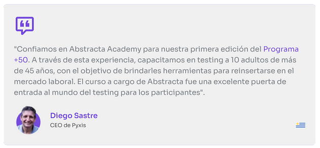 “Confiamos en Abstracta Academy para nuestra primera edición del Programa +50. A través de esta experiencia, capacitamos en testing a 10 adultos de mas de 45 años, con el objetivo de brindarles herramientas para reinsertarse en el mercado laboral. El curso a cargo de abstracta fue una excelente puerta de entrada al mundo del testing para los participantes”
 
 Diego Sastre
 CEO de Pyxis