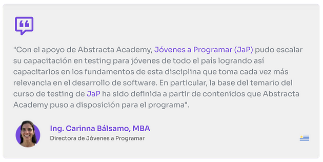 “Con el apoyo de Abstracta Academy, Jóvenes a Programar (JaP) pudo escalar su capacitación en testing para jóvenes de todo el país logrando así capacitarlos en los fundamentos de esta disciplina que toma cada vez más relevancia en el desarrollo de software. En particular, la base del temario del curso de JaP ha sido definida a partir de contenidos que Aabstracta academy puso a disposición para el programa”.
 
 Ing. Carinna Bálsamo, MBA
 Directora de Jóvenes a Programar