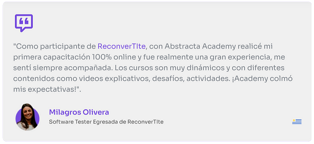 “Como participante de Reconvertite, con Abstracta Academy realicé mi primer capacitación 100% online y fue realmente una gran experiencia, me sentí siempre acompañada. Los cursos son muy dinámicos y con diferentes contenidos como videos explicativos, desafíos, actividades. ¡Academy colmó mis expectativas!!”.
 
 Milagros Olivera
 software Tester egresada de Reconvertite