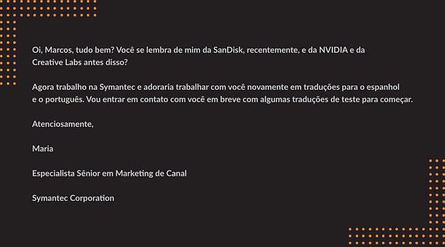 Oi, Marcos, tudo bem? Você se lembra de mim da SanDisk, recentemente, e da NVIDIA e da Creative Labs antes disso? Agora trabalho na Symantec e adoraria trabalhar com você novamente em traduções para o espanhol e o português. Vou entrar em contato com você em breve com algumas traduções de teste para começar. Atenciosamente, Maria Especialista Sênior em Marketing de Canal Symantec Corporation