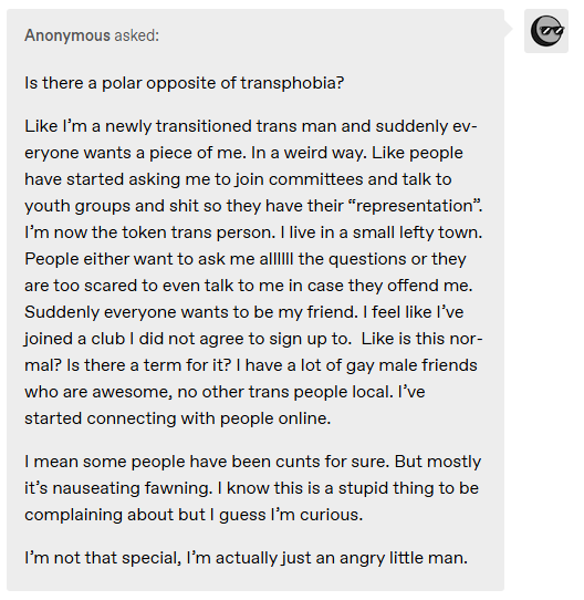 Is there a polar opposite of transphobia? Like I’m a newly transitioned trans man and suddenly everyone wants a piece of me. In a weird way. Like people have started asking me to join committees and talk to youth groups and shit so they have their “representation”. I’m now the token trans person. I live in a small lefty town. People either want to ask me allllll the questions or they are too scared to even talk to me in case they offend me. Suddenly everyone wants to be my friend. I feel like I