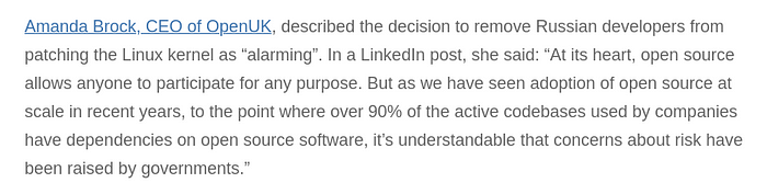 Amanda Brock, CEO of OpenUK, described the decision to remove Russian developers from patching the Linux kernel as “alarming”. In a LinkedIn post, she said: “At its heart, open source allows anyone to participate for any purpose. But as we have seen adoption of open source at scale in recent years, to the point where over 90% of the active codebases used by companies have dependencies on open source software, it’s understandable that concerns about risk have been raised by governments.”