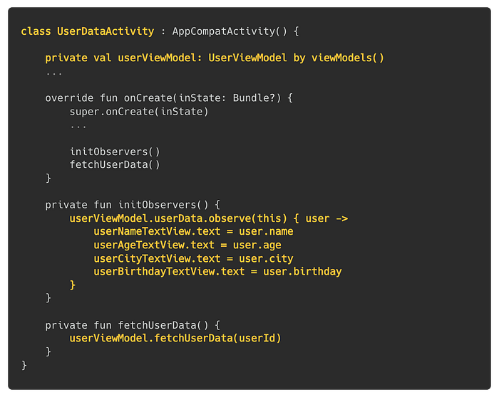 class UserDataActivity : AppCompatActivity() { private val userViewModel: UserViewModel by viewModels(); …; override fun onCreate(inState: Bundle?) { super.onCreate(inState); …; initObservers(); fetchUserData() }; private fun initObservers() { userViewModel.userData.observe(this) { user -> userNameTextView.text = user.name; userAgeTextView.text = user.age; userCityTextView.text = user.city; userBirthdayTextView.text = user.birthday; }}; private fun fetchUserData() { userViewModel.fetchUserData(u