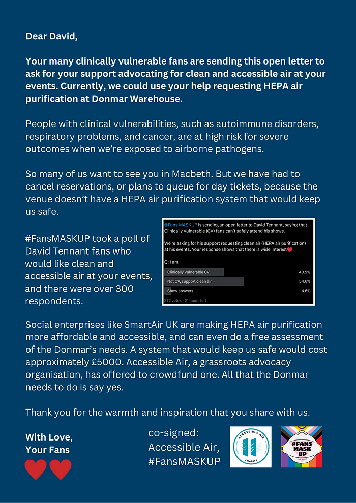 Text: Dear David, Your many clinically vulnerable fans are sending this open letter to ask for your support advocating for clean and accessible air at your events. Currently, we could use your help requesting HEPA air purification at Donmar Warehouse. People with clinical vulnerabilities, such as autoimmune disorders, respiratory problems, and cancer, are at high risk for severe outcomes when we’re exposed to airborne pathogens. So many of us want to see you in Macbeth.