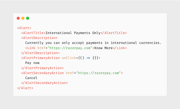 <Alert> <AlertTitle>International Payments Only</AlertTitle> <AlertDescription> Currently you can only accept payments in international currencies. <Link href=”https://razorpay.com">Know More</Link> </AlertDescription> <AlertPrimaryAction onClick={() => {}}> Pay now </AlertPrimaryAction> <AlertSecondaryAction href=”https://razorpay.com"> Cancel </AlertSecondaryAction> </Alert>