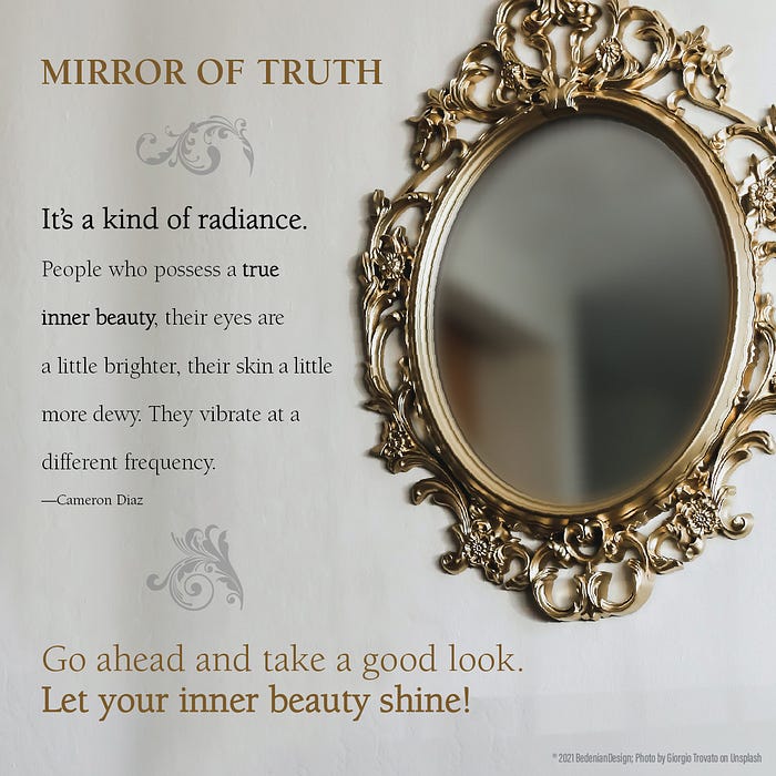 Mirror of Truth. “It’s a kind of radiance. People who possess a true inner beauty, their eyes are a little brighter, their skin a little more dewy. They vibrate at a different frequency.” ― Cameron Diaz.  Go ahead and take a good look. Let your inner beauty shine!