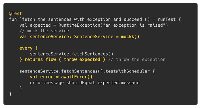 @Test fun `fetch the sentences with exception and succeed`() = runTest { val expected = RuntimeException(“an exception is raised”) // mock the service val sentenceService: SentenceService = mockk() every { sentenceService.fetchSentences() } returns flow { throw expected } // throw the exception sentenceService.fetchSentences().testWithScheduler { val error = awaitError() error.message shouldEqual expected.message } }