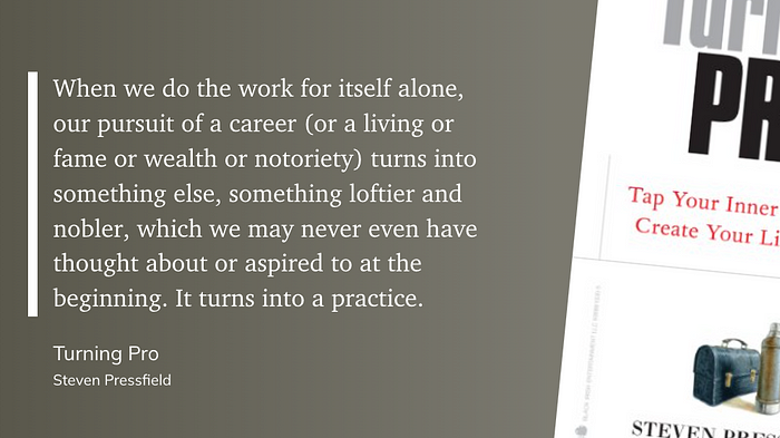 “When we do the work for itself alone, our pursuit of a career (or a living or fame or wealth or notoriety) turns into something else, something loftier and nobler, which we may never even have thought about or aspired to at the beginning. It turns into a practice.” (Steven Pressfield, Turning Pro)