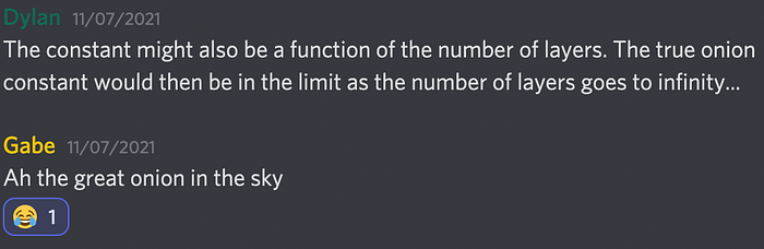 Text transcript. Dylan:The constant might also be a function of the number of layers. The true onion constant would then be in the limit as the number of layers goes to infinity… Gabe: Ah the great onion in the sky. Dylan reacts to Gabe’s comment with the joy emoji.