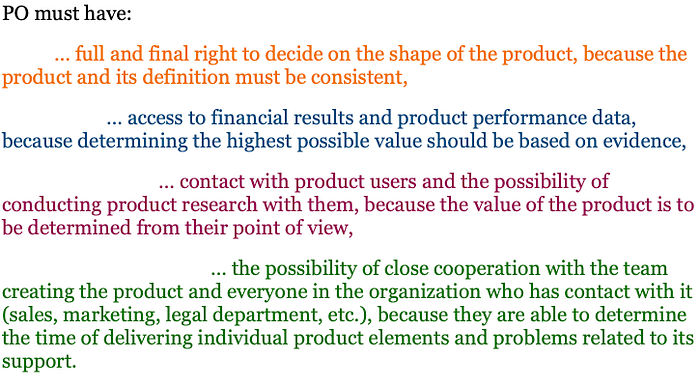 PO must have full and final right to decide on the shape of the product, because the product and its definition must be consistent access to financial results and product performance data, because determining the highest possible value should be based on evidence contact with product users and the possibility of conducting product research with them, because the value of the product is to be determined from their point of view the possibility of close cooperation with the team.