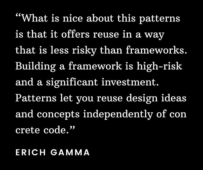 “What is nice about this patterns is that it offers reuse in a way that is less risky than frameworks. Building a framework is high-risk and a significant investment. Patterns let you reuse design ideas and concepts independently of concrete code.”
