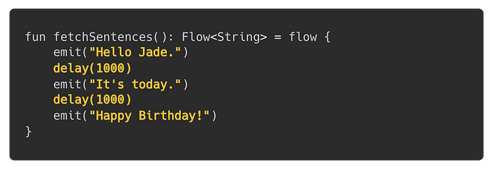 fun fetchSentences(): Flow<String> = flow { emit(“Hello Jade.”) delay(1000) emit(“It’s today.”) delay(1000) emit(“Happy Birthday!”) }