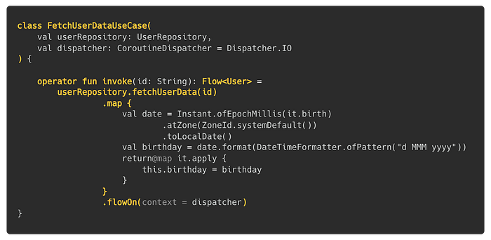 class FetchUserDataUseCase(val userRepository: UserRepository, val dispatcher: CoroutineDispatcher = Dispatcher.IO) { operator fun invoke(id: String): Flow<User> = userRepository.fetchUserData(id).map { val date = Instant.ofEpochMillis(it.birth).atZone(ZoneId.systemDefault()).toLocalDate(); val birthday = date.format(DateTimeFormatter.ofPattern(“d MMM yyyy”));return@map it.apply { this.birthday = birthday }}.flowOn(context = dispatcher) }
