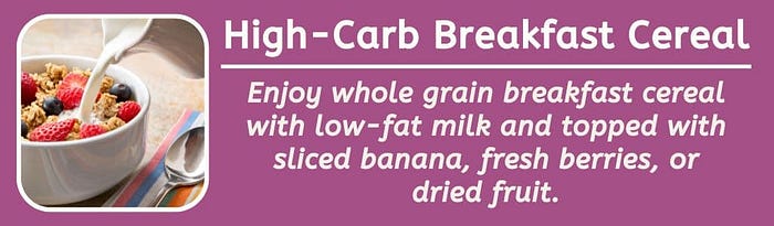 High-carb breakfast cereal: Enjoy whole grain breakfast cereal with low-fat milk and topped with sliced banana, fresh berries, or dried fruit.