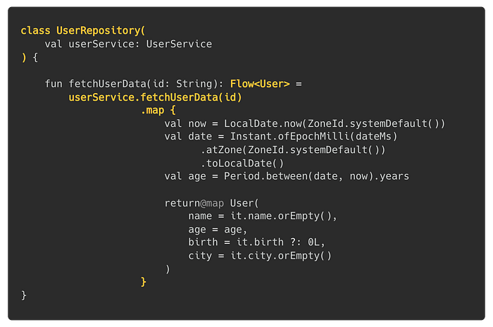 class UserRepository(val userService: UserService) { fun fetchUserData(id: String): Flow<User> = userService.fetchUserData(id).map { val now = LocalDate.now(ZoneId.systemDefault()); val date = Instant.ofEpochMilli(dateMs).atZone(ZoneId.systemDefault()).toLocalDate(); val age = Period.between(date, now).years; return@map User(name = it.name.orEmpty(), age = age, birth = it.birth ?: 0L, city = it.city.orEmpty()) }}