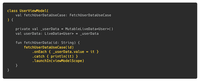 class UserViewModel(val fetchUserDataUseCase: FetchUserDataUseCase) { private val _userData = MutableLiveData<User>(); val userData: LiveData<User> = _userData; fun fetchUserData(id: String) { fetchUserDataUseCase(id).onEach { _userData.value = it }.catch { println(it) }.launchIn(viewModelScope) }}