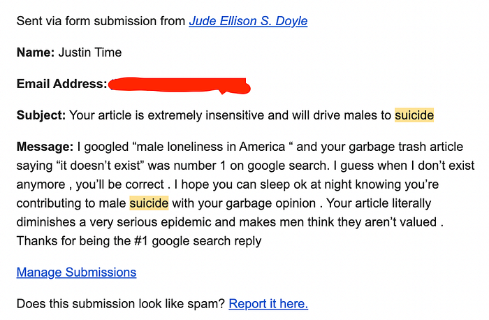 Subject: Your article is extremely insensitive and will drive males to suicide Message: I googled “male loneliness in America “ and your garbage trash article saying “it doesn’t exist” was number 1 on google search. I guess when I don’t exist anymore , you’ll be correct . I hope you can sleep ok at night knowing you’re contributing to male suicide with your garbage opinion . Your article literally diminishes a very serious epidemic and makes men think they aren’t valued.