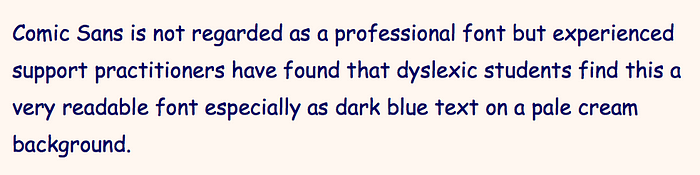 “Comic Sans is not regarded as a professional font but experienced support practitioners have found that dyslexic students find this a very readable font especially as dark blue text on a pale cream background.”