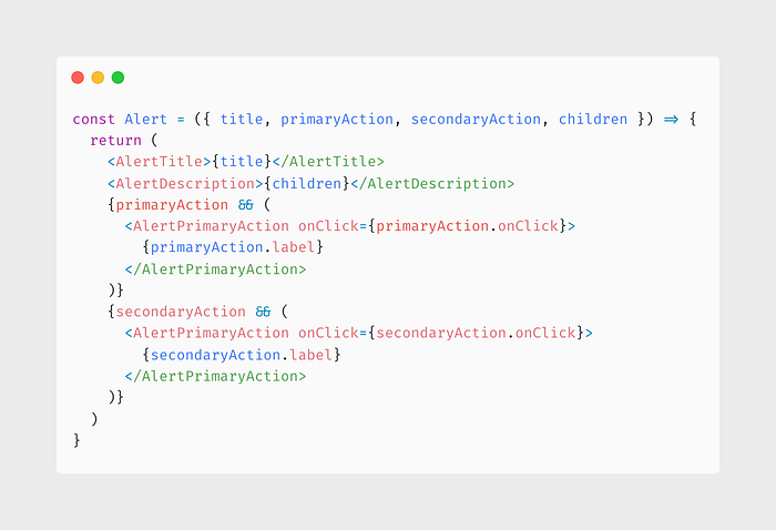 const Alert = ({ title, primaryAction, secondaryAction, children }) => { return ( <AlertTitle>{title}</AlertTitle> <AlertDescription>{children}</AlertDescription> {primaryAction && ( <AlertPrimaryAction onClick={primaryAction.onClick}> {primaryAction.label} </AlertPrimaryAction> )} {secondaryAction && ( <AlertPrimaryAction onClick={secondaryAction.onClick}> {secondaryAction.label} </AlertPrimaryAction> )} ) }